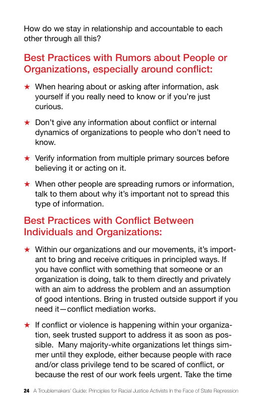 How do we stay in relationship and accountable to each other through all this?  Best Practices with Rumors about People or Organizations, especially around conflict:  * When hearing about or asking after information, ask yourself if you really need to know or if you’re just curious.  * Don’t give any information about confiict or internal dynamics of organizations to people who don’t need to know.  * Verify information from multiple primary sources before believing it or acting on it.  * When other people are spreading rumors or information, talk to them about why it’s important not to spread this type of information.  Best Practices with Conflict Between Individuals and Organizations:  % Within our organizations and our movements, it’s import- ant to bring and receive critiques in principled ways. It you have conflict with something that someone or an organization is doing, talk to them directly and privately with an aim to address the problem and an assumption of good intentions. Bring in trusted outside support if you need it—conflict mediation works.  * If conflict or violence is happening within your organiza- tion, seek trusted support to address it as soon as pos- sible. Many majority-white organizations let things sim- mer until they explode, either because people with race and/or class privilege tend to be scared of conflict, or because the rest of our work feels urgent. Take the time  24 AToublmalers’ Guide: Prncies for Racl dstn A  15 1 tha Face of Siae Peprassion 